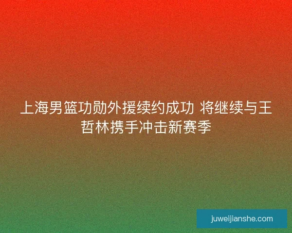 上海男篮功勋外援续约成功 将继续与王哲林携手冲击新赛季