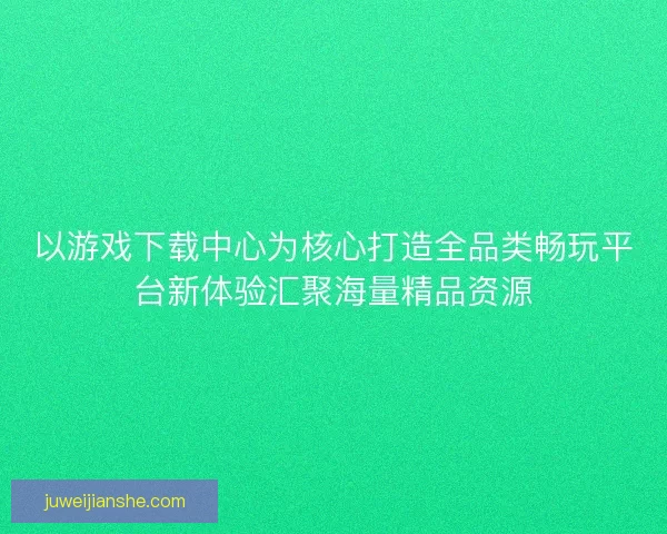 以游戏下载中心为核心打造全品类畅玩平台新体验汇聚海量精品资源