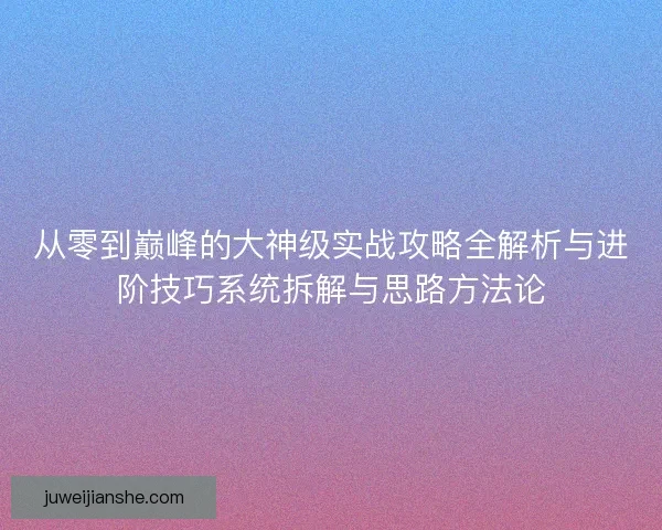 从零到巅峰的大神级实战攻略全解析与进阶技巧系统拆解与思路方法论