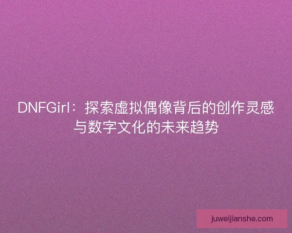 DNFGirl：探索虚拟偶像背后的创作灵感与数字文化的未来趋势