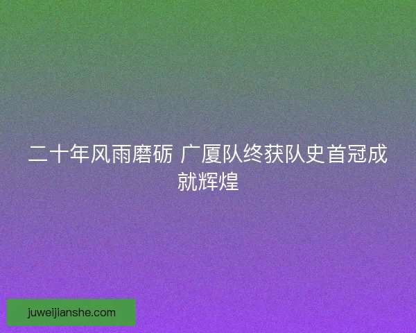 二十年风雨磨砺 广厦队终获队史首冠成就辉煌