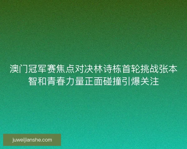澳门冠军赛焦点对决林诗栋首轮挑战张本智和青春力量正面碰撞引爆关注