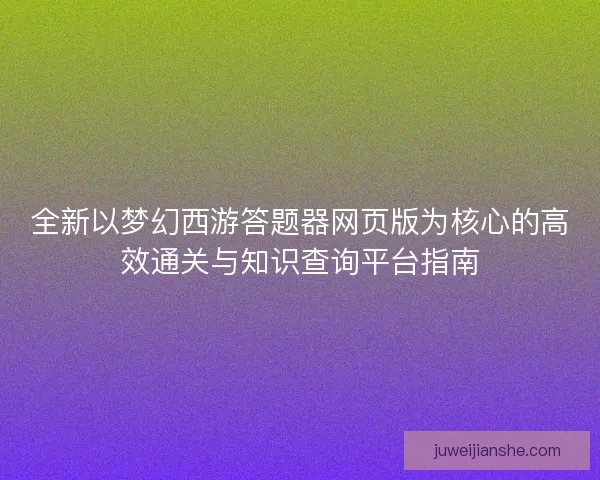 全新以梦幻西游答题器网页版为核心的高效通关与知识查询平台指南