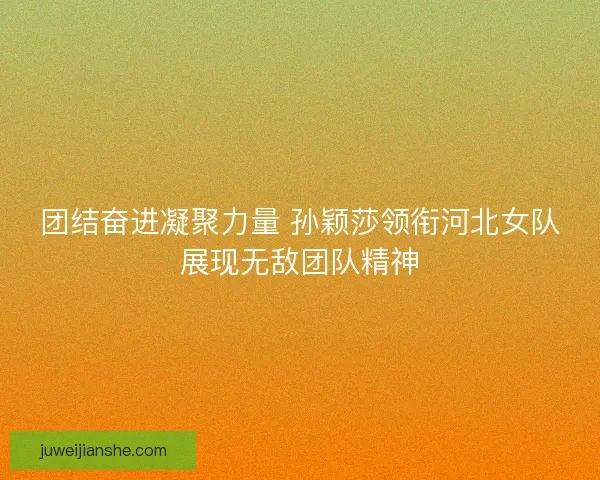 团结奋进凝聚力量 孙颖莎领衔河北女队展现无敌团队精神