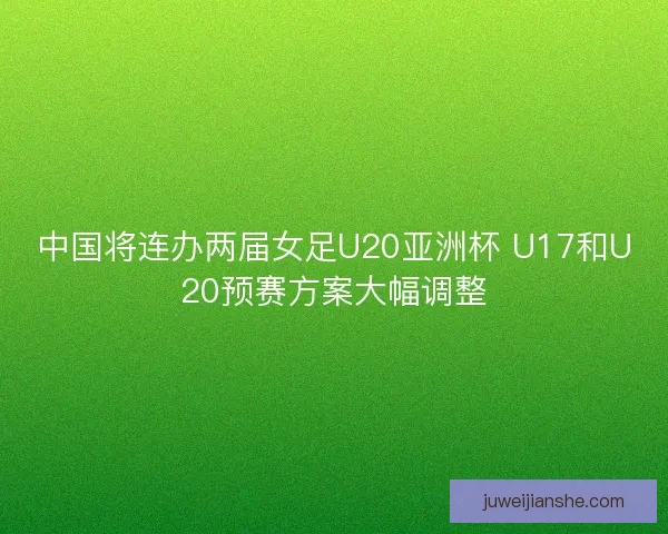 中国将连办两届女足U20亚洲杯 U17和U20预赛方案大幅调整