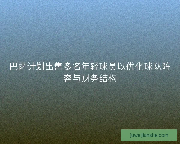 巴萨计划出售多名年轻球员以优化球队阵容与财务结构