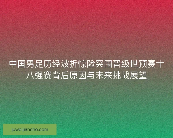 中国男足历经波折惊险突围晋级世预赛十八强赛背后原因与未来挑战展望