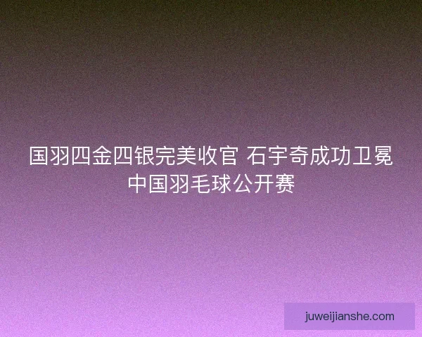 国羽四金四银完美收官 石宇奇成功卫冕中国羽毛球公开赛