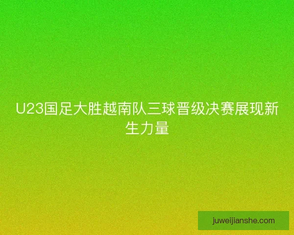 U23国足大胜越南队三球晋级决赛展现新生力量