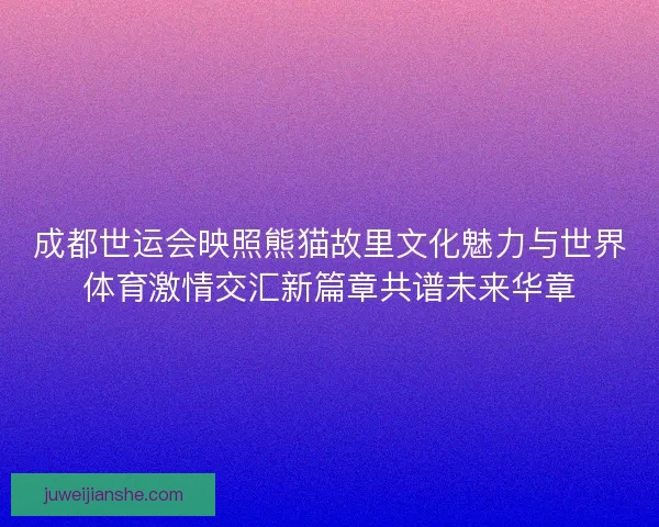 成都世运会映照熊猫故里文化魅力与世界体育激情交汇新篇章共谱未来华章